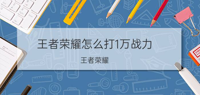 王者荣耀怎么打1万战力 王者荣耀：英雄战力分应该怎么计算？怎么做才能拿到国标？